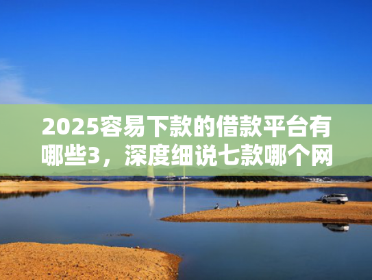 2025容易下款的借款平台有哪些3，深度细说七款哪个网贷口子下款快
