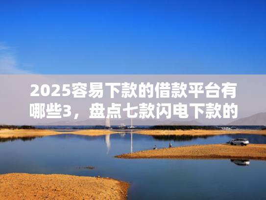 2025容易下款的借款平台有哪些3，盘点七款闪电下款的网贷口子