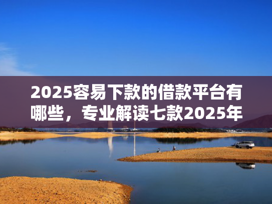 2025容易下款的借款平台有哪些，专业解读七款2025年网贷下款口子