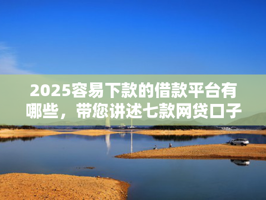 2025容易下款的借款平台有哪些，带您讲述七款网贷口子好下款1000
