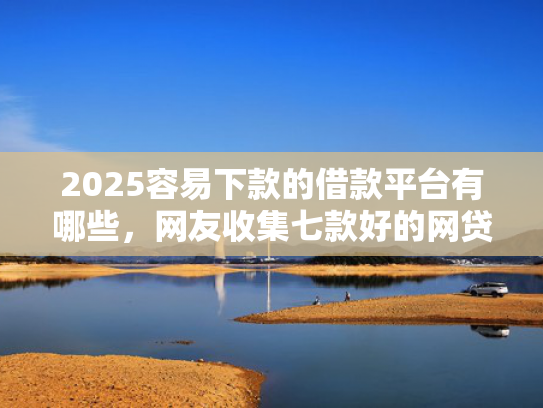 2025容易下款的借款平台有哪些，网友收集七款好的网贷下款口子