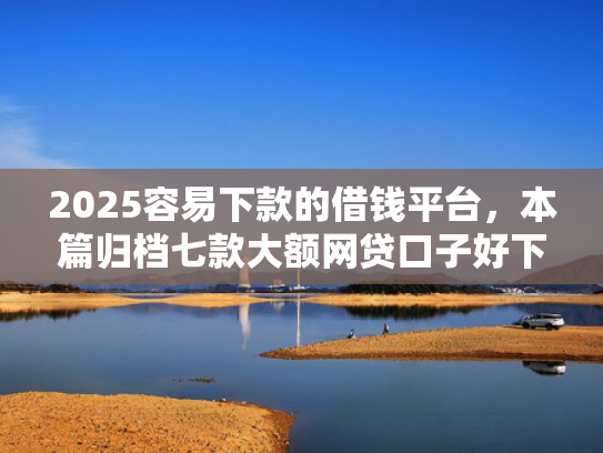 2025容易下款的借钱平台，本篇归档七款大额网贷口子好下款