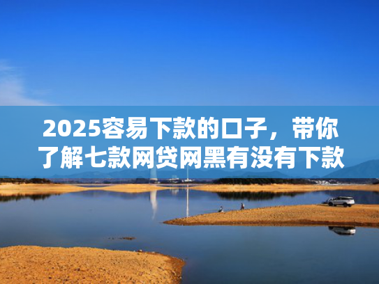 2025容易下款的口子，带你了解七款网贷网黑有没有下款口子