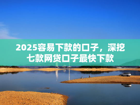 2025容易下款的口子，深挖七款网贷口子最快下款
