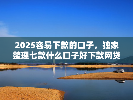2025容易下款的口子，独家整理七款什么口子好下款网贷