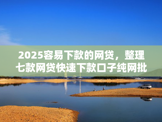 2025容易下款的网贷，整理七款网贷快速下款口子纯网批