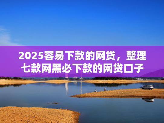 2025容易下款的网贷，整理七款网黑必下款的网贷口子