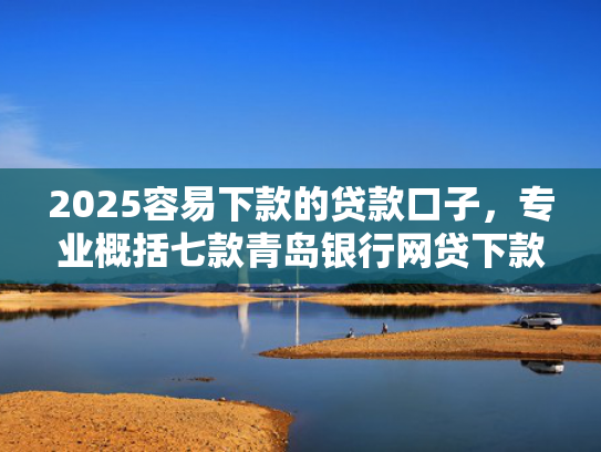 2025容易下款的贷款口子，专业概括七款青岛银行网贷下款口子