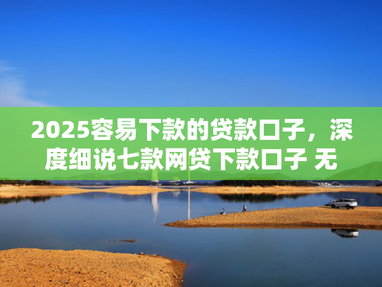 2025容易下款的贷款口子，深度细说七款网贷下款口子 无视黑白