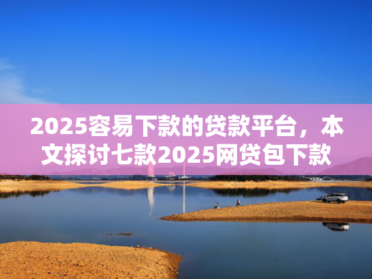 2025容易下款的贷款平台，本文探讨七款2025网贷包下款口子