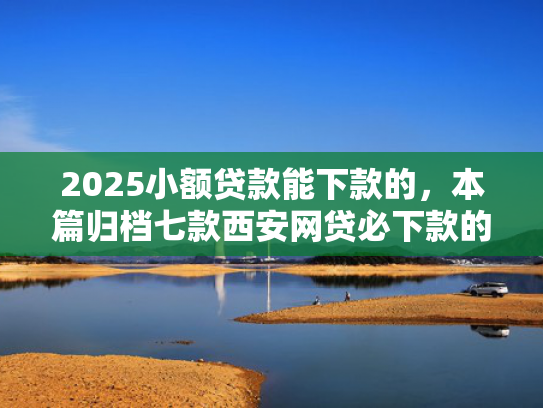 2025小额贷款能下款的，本篇归档七款西安网贷必下款的口子