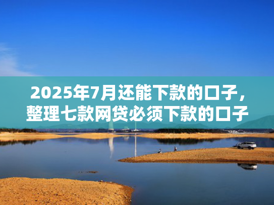 2025年7月还能下款的口子，整理七款网贷必须下款的口子