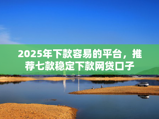 2025年下款容易的平台，推荐七款稳定下款网贷口子