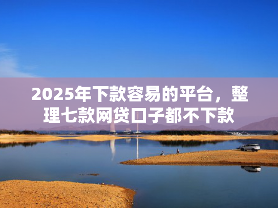 2025年下款容易的平台，整理七款网贷口子都不下款