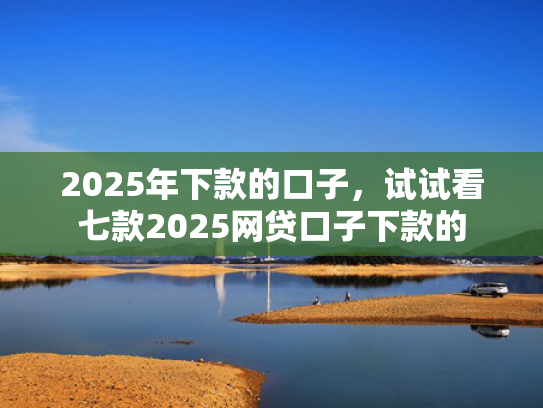 2025年下款的口子，试试看七款2025网贷口子下款的