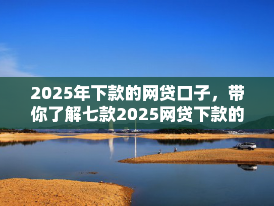 2025年下款的网贷口子，带你了解七款2025网贷下款的口子