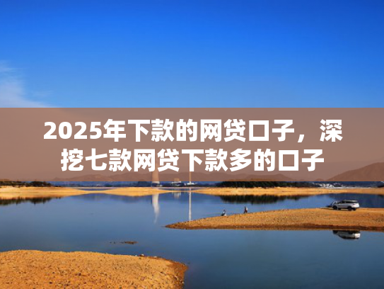 2025年下款的网贷口子，深挖七款网贷下款多的口子