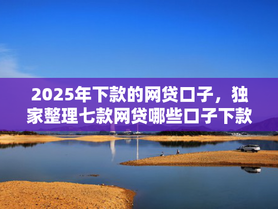 2025年下款的网贷口子，独家整理七款网贷哪些口子下款容易