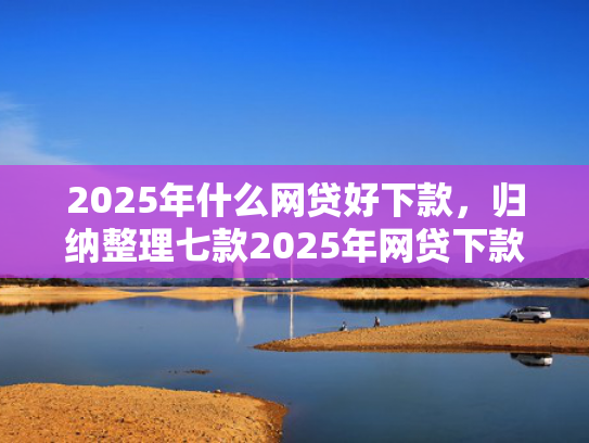 2025年什么网贷好下款，归纳整理七款2025年网贷下款口子