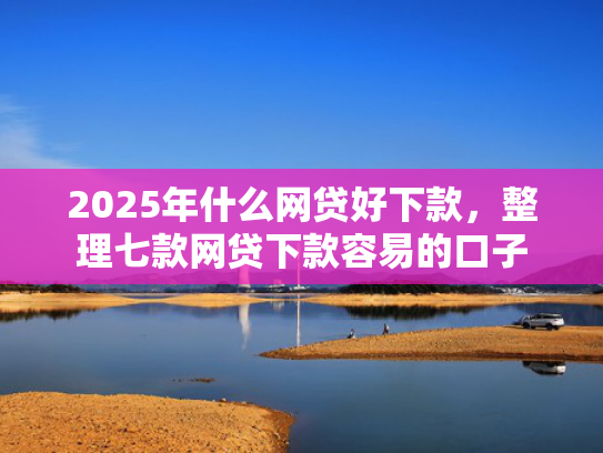 2025年什么网贷好下款，整理七款网贷下款容易的口子