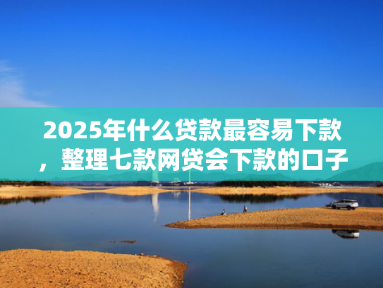 2025年什么贷款最容易下款，整理七款网贷会下款的口子