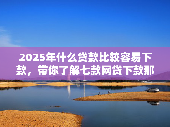 2025年什么贷款比较容易下款，带你了解七款网贷下款那些口子最快