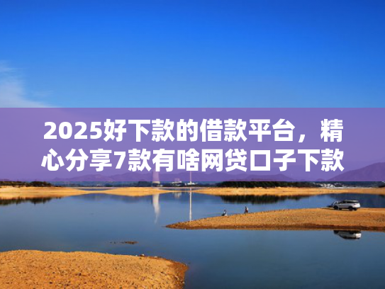 2025好下款的借款平台，精心分享7款有啥网贷口子下款
