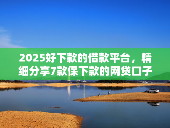 2025好下款的借款平台，精细分享7款保下款的网贷口子