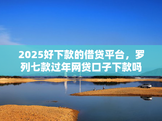 2025好下款的借贷平台，罗列七款过年网贷口子下款吗