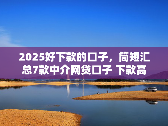 2025好下款的口子，简短汇总7款中介网贷口子 下款高