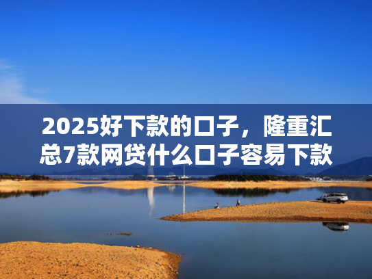 2025好下款的口子，隆重汇总7款网贷什么口子容易下款