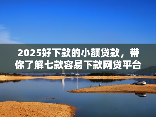 2025好下款的小额贷款，带你了解七款容易下款网贷平台口子