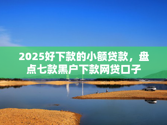 2025好下款的小额贷款，盘点七款黑户下款网贷口子