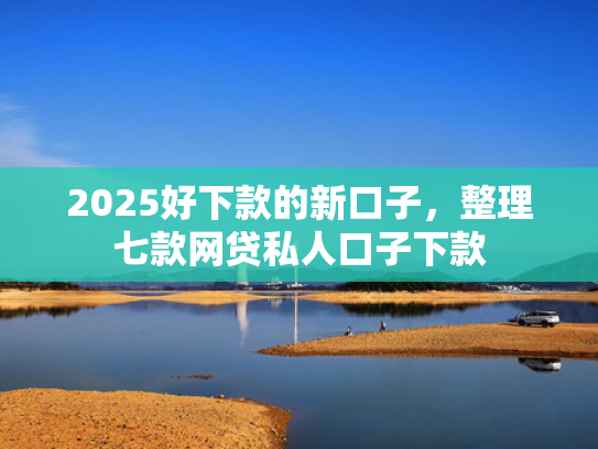 2025好下款的新口子，整理七款网贷私人口子下款