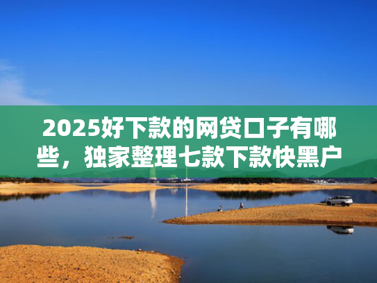 2025好下款的网贷口子有哪些，独家整理七款下款快黑户网贷口子