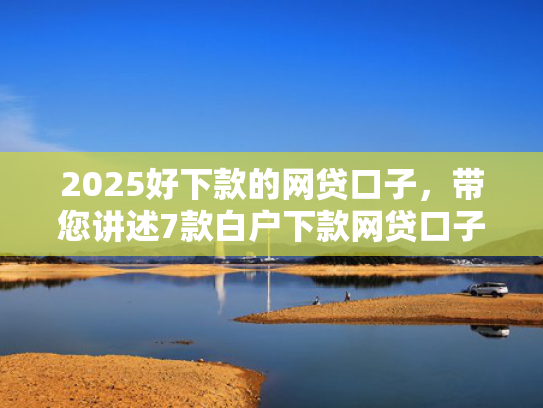 2025好下款的网贷口子，带您讲述7款白户下款网贷口子