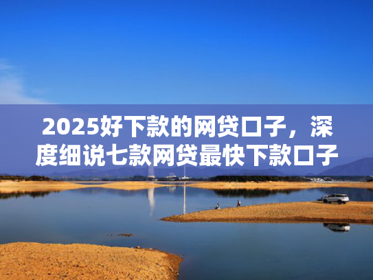 2025好下款的网贷口子，深度细说七款网贷最快下款口子