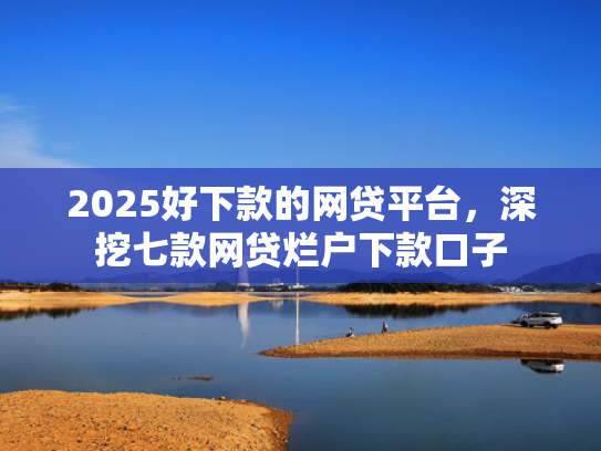 2025好下款的网贷平台，深挖七款网贷烂户下款口子