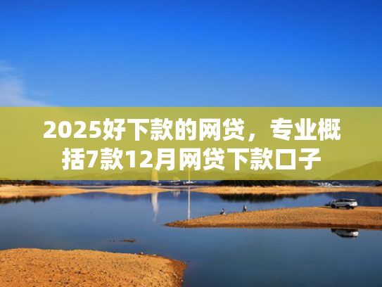 2025好下款的网贷，专业概括7款12月网贷下款口子