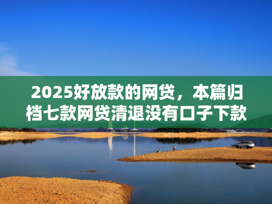 2025好放款的网贷，本篇归档七款网贷清退没有口子下款