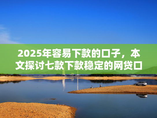 2025年容易下款的口子，本文探讨七款下款稳定的网贷口子