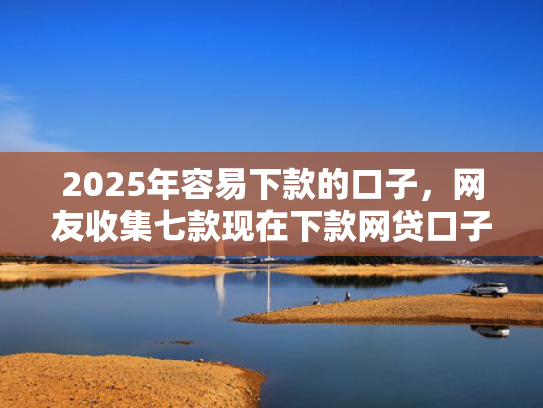 2025年容易下款的口子，网友收集七款现在下款网贷口子
