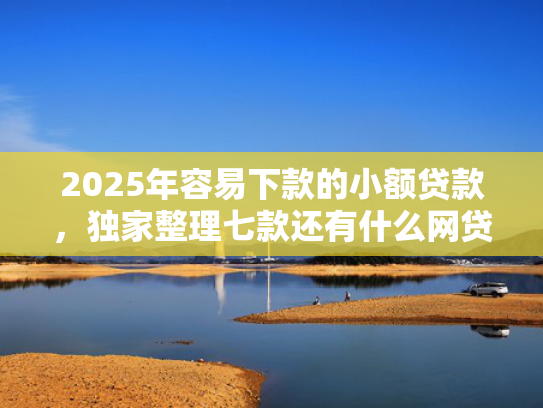 2025年容易下款的小额贷款，独家整理七款还有什么网贷口子下款
