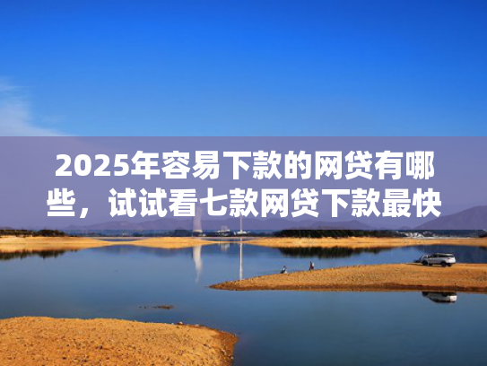 2025年容易下款的网贷有哪些，试试看七款网贷下款最快的口子？