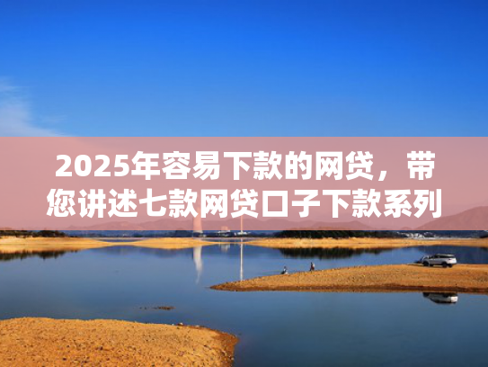 2025年容易下款的网贷，带您讲述七款网贷口子下款系列集合