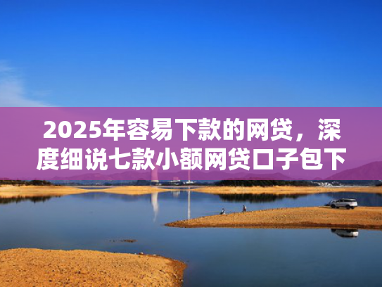 2025年容易下款的网贷，深度细说七款小额网贷口子包下款