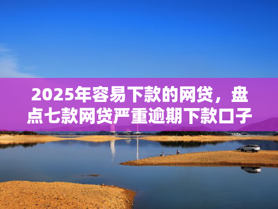 2025年容易下款的网贷，盘点七款网贷严重逾期下款口子
