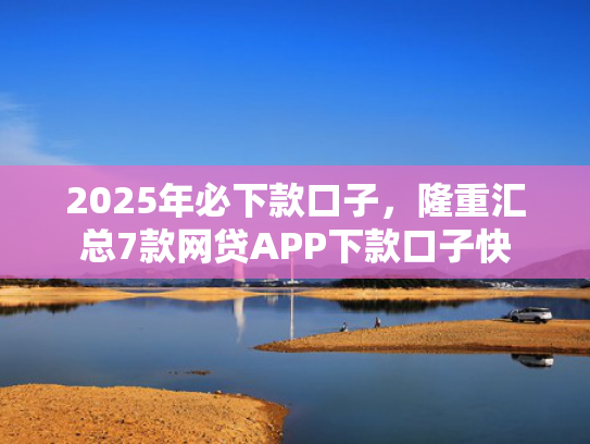 2025年必下款口子，隆重汇总7款网贷APP下款口子快