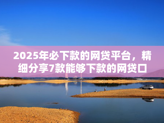 2025年必下款的网贷平台，精细分享7款能够下款的网贷口子