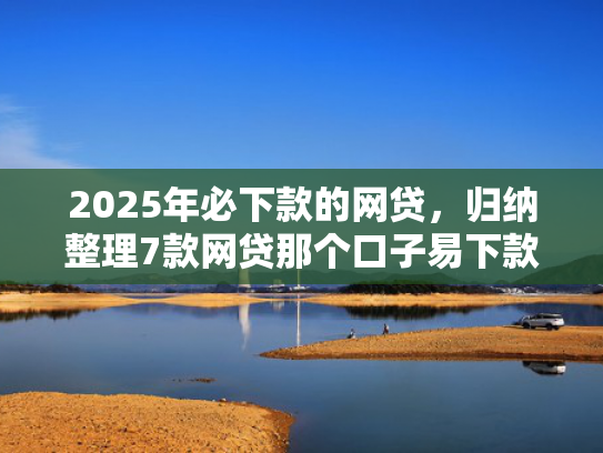 2025年必下款的网贷，归纳整理7款网贷那个口子易下款